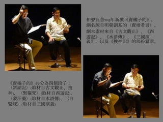 相聲瓦舍2015年新戲《賣橘子的》，
劇名源自明朝劉基的〈賣柑者言〉。
劇本素材來自《古文觀止》、《西
遊記》、《水滸傳》、《三國演
義》，以及《搜神記》的部份篇章。
《賣橘子的》共分為四個段子：
〈紫湖記〉(取材自古文觀止、搜
神)、〈緊箍咒〉(取材自西遊記)、
〈蒙汗藥〉(取材自水滸傳)、〈白
鱀豚〉(取材自三國演義)
 