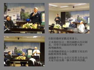 在駐校藝術家歡迎茶會上，
王本榮校長以一貫的幽默向各位師
長、同學介紹眼前的相聲大師－
馮翊綱教授。
而馮翊綱老師也十分讚賞王校長的
幽默與博學多聞。
通識教育中心主任江允智主任也向
大家介紹為期一個月的系列活動。
 