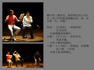 劇中的三個角色，馮老師說到分別是
由三本不同的啟蒙書籍各取一典，而
且與「吃」有關：
魚容－《百家姓》－慕連茹習，
宦艾魚容。
由馮翊綱老師擔任。
芥薑－《千字文》－果真李奈，
菜重芥薑。
由宋少卿老師擔任。
六榖－《三字經》－稻粱菽，麥黍稷，
此六穀，人所食。
由黃士偉老師擔任。
 