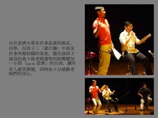 由於慈濟大學有許多茹素的師長、
同學，在段子三〈蒙汗藥〉中談及
許多肉類相關的美食，擔任該段子
演員的黃士偉老師還特別即興贈加
一小段「Just for 慈濟」的台詞，讓所
有人都笑開懷，同時也十分感動老
師們的用心。
 