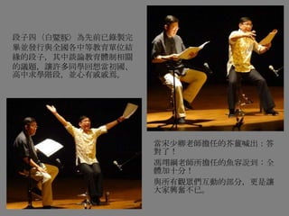 段子四〈白鱀豚〉為先前已錄製完
畢並發行與全國各中等教育單位結
緣的段子，其中談論教育體制相關
的議題，讓許多同學回想當初國、
高中求學階段，並心有戚戚焉。
當宋少卿老師擔任的芥薑喊出：答
對了！
馮翊綱老師所擔任的魚容說到：全
體加十分！
與所有觀眾們互動的部分，更是讓
大家興奮不已。
 