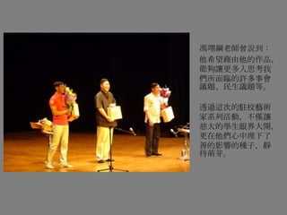 馮翊綱老師曾說到：
他希望藉由他的作品，
能夠讓更多人思考我
們所面臨的許多事會
議題、民生議題等。
透過這次的駐校藝術
家系列活動，不僅讓
慈大的學生眼界大開，
更在他們心中埋下了
善的影響的種子，靜
待萌芽。
 