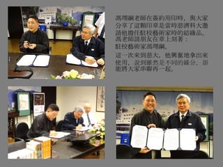 馮翊綱老師在簽約用印時，與大家
分享了這顆印章是當時慈濟科大邀
請他擔任駐校藝術家時的結緣品。
馮老師請朋友在章上刻著：
駐校藝術家馮翊綱。
這一次來到慈大，他興奮地拿出來
使用，說到雖然是不同的緣分，卻
能將大家串聯再一起。
 