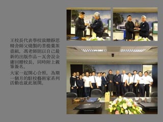 王校長代表學校致贈靜思
精舍師父燒製的菩提葉茶
壺組，馮老師則以自己最
新的出版作品－瓦舍說金
庸回贈校長，同時附上親
筆簽名。
大家一起開心合照，為期
一個月的駐校藝術家系列
活動也就此展開。
 