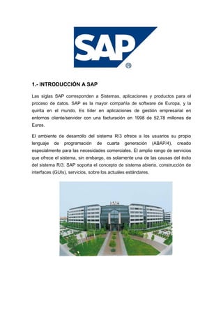 1.- INTRODUCCIÓN A SAP
Las siglas SAP corresponden a Sistemas, aplicaciones y productos para el
proceso de datos. SAP es la mayor compañía de software de Europa, y la
quinta en el mundo. Es líder en aplicaciones de gestión empresarial en
entornos cliente/servidor con una facturación en 1998 de 52,78 millones de
Euros.
El ambiente de desarrollo del sistema R/3 ofrece a los usuarios su propio
lenguaje de programación de cuarta generación (ABAP/4), creado
especialmente para las necesidades comerciales. El amplio rango de servicios
que ofrece el sistema, sin embargo, es solamente una de las causas del éxito
del sistema R/3. SAP soporta el concepto de sistema abierto, construcción de
interfaces (GUIs), servicios, sobre los actuales estándares.
 