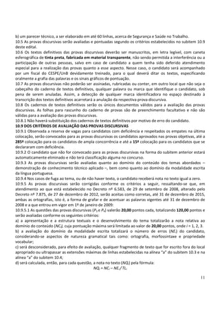 11
b) um parecer técnico, a ser elaborado em até 60 linhas, acerca de Segurança e Saúde no Trabalho.
10.5 As provas discursivas serão avaliadas e pontuadas segundo os critérios estabelecidos no subitem 10.9
deste edital.
10.6 Os textos definitivos das provas discursivas deverão ser manuscritos, em letra legível, com caneta
esferográfica de tinta preta, fabricada em material transparente, não sendo permitida a interferência ou a
participação de outras pessoas, salvo em caso de candidato a quem tenha sido deferido atendimento
especial para a realização das provas quanto a esse aspecto. Nesse caso, o candidato será acompanhado
por um fiscal do CESPE/UnB devidamente treinado, para o qual deverá ditar os textos, especificando
oralmente a grafia das palavras e os sinais gráficos de pontuação.
10.7 As provas discursivas não poderão ser assinadas, rubricadas ou conter, em outro local que não seja o
cabeçalho do caderno de textos definitivos, qualquer palavra ou marca que identifique o candidato, sob
pena de serem anuladas. Assim, a detecção de qualquer marca identificadora no espaço destinado à
transcrição dos textos definitivos acarretará a anulação da respectiva prova discursiva.
10.8 Os cadernos de textos definitivos serão os únicos documentos válidos para a avaliação das provas
discursivas. As folhas para rascunho do caderno de provas são de preenchimento facultativo e não são
válidas para a avaliação das provas discursivas.
10.8.1 Não haverá substituição dos cadernos de textos definitivos por motivo de erro do candidato.
10.9 DOS CRITÉRIOS DE AVALIAÇÃO DAS PROVAS DISCURSIVAS
10.9.1 Observada a reserva de vagas para candidatos com deficiência e respeitados os empates na última
colocação, serão convocados para as provas discursivas os candidatos aprovados nas provas objetivas, até a
285ª colocação para os candidatos de ampla concorrência e até a 15ª colocação para os candidatos que se
declararam com deficiência.
10.9.2 O candidato que não for convocado para as provas discursivas na forma do subitem anterior estará
automaticamente eliminado e não terá classificação alguma no concurso.
10.9.3 As provas discursivas serão avaliadas quanto ao domínio do conteúdo dos temas abordados –
demonstração de conhecimento técnico aplicado –, bem como quanto ao domínio da modalidade escrita
da língua portuguesa.
10.9.4 Nos casos de fuga ao tema, ou de não haver texto, o candidato receberá nota no texto igual a zero.
10.9.5 As provas discursivas serão corrigidas conforme os critérios a seguir, ressaltando-se que, em
atendimento ao que está estabelecido no Decreto nº 6.583, de 29 de setembro de 2008, alterado pelo
Decreto nº 7.875, de 27 de dezembro de 2012, serão aceitas como corretas, até 31 de dezembro de 2015,
ambas as ortografias, isto é, a forma de grafar e de acentuar as palavras vigentes até 31 de dezembro de
2008 e a que entrou em vigor em 1º de janeiro de 2009:
10.9.5.1 As questões das provas discursivas (P3 e P4) valerão 20,00 pontos cada, totalizando 120,00 pontos e
serão avaliadas conforme os seguintes critérios:
a) a apresentação e a estrutura textuais e o desenvolvimento do tema totalizarão a nota relativa ao
domínio do conteúdo (NCi), cuja pontuação máxima será limitada ao valor de 20,00 pontos, onde i = 1, 2, 3.
b) a avaliação do domínio da modalidade escrita totalizará o número de erros (NEi) do candidato,
considerando-se aspectos de natureza gramatical tais como: ortografia, morfossintaxe e propriedade
vocabular;
c) será desconsiderado, para efeito de avaliação, qualquer fragmento de texto que for escrito fora do local
apropriado ou ultrapassar as extensões máximas de linhas estabelecidas na alínea “a” do subitem 10.3 e na
alínea “a” do subitem 10.4;
d) será calculada, então, para cada questão, a nota no texto (NQi) pela fórmula:
NQi = NCi – NEi / TLi
 