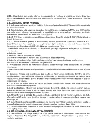 13
10.10.1 O candidato que desejar interpor recursos contra o resultado provisório nas provas discursivas
disporá de dois dias para fazê-lo, conforme procedimentos disciplinados no respectivo edital de resultado
provisório.
11 DA SINDICÂNCIA DE VIDA PREGRESSA
11.1 Serão convocados para a entrega da Ficha de Informações Confidenciais (FIC) os candidatos aprovados
nas provas discursivas.
11.2 A sindicância de vida pregressa, de caráter eliminatório, será realizada pelo MTE e pelo CESPE/UnB, e
visa avaliar o procedimento irrepreensível e a idoneidade moral inatacável dos candidatos, nos limites
estabelecidos no inciso II do art. 3º da Lei n.º 10.593/2002.
11.2.1 O MTE ficará responsável pela análise dos documentos de cunho policial. O CESPE/UnB analisará os
demais documentos.
11.3 O candidato deverá apresentar, em momento definido em edital de convocação específico, a FIC,
disponibilizada em link específico, e os originais, ou cópias autenticadas em cartório, dos seguintes
documentos, conforme Portaria/MTE nº 1.344-A, de 14 de junho de 2010.
I – Certidão de antecedentes criminais, da cidade/município da jurisdição onde reside/residiu nos últimos 5
(cinco) anos:
a) da Justiça Federal;
b) da Justiça Estadual ou do Distrito Federal;
c) da Justiça Militar Federal, inclusive para os candidatos do sexo feminino;
d) da Justiça Militar Estadual ou do Distrito Federal, inclusive para os candidatos do sexo feminino.
II – Certidão de antecedentes criminais da Justiça Eleitoral.
III – Certidões dos cartórios de protestos de títulos da cidade/município onde reside/residiu nos últimos 5
(cinco) anos.
IV – Certidões dos cartórios de execução cível da cidade/município onde reside/residiu nos últimos 5 (cinco)
anos.
V – Declaração firmada pelo candidato, da qual conste não haver sofrido condenação definitiva por crime
ou contravenção, nem penalidade disciplinar de demissão, no exercício de cargo ou de destituição de
função pública, decorrente da prática de ato de improbidade administrativa mediante decisão de que não
caiba recurso hierárquico.
VI – Declaração de próprio punho afirmando que nunca exerceu cargo público, para os candidatos que
nunca tenham exercido cargo público.
11.3.1 O candidato que não entregar qualquer um dos documentos citados no subitem anterior, que não
preencher ou que não enviar a FIC no prazo disposto em edital específico estará automaticamente
eliminado e não terá classificação alguma no concurso.
11.3.2 Durante todo o período do concurso público, o candidato deverá manter atualizados os dados
informados na FIC, assim como cientificar formal e circunstancialmente qualquer outro fato relevante para
a investigação.
11.4 Somente serão aceitas certidões expedidas, no máximo, nos 90 (noventa) dias anteriores à data de
entrega fixada em edital e dentro do prazo de validade específico constante da certidão.
11.5 Demais informações a respeito da sindicância de vida pregressa constarão de edital específico de
convocação para esta fase.
11.6 DOS RECURSOS DA SINDICÂNCIA DE VIDA PREGRESSA
11.6.1 O candidato que desejar interpor recursos contra o resultado provisório na sindicância de vida
pregressa disporá de dois dias para fazê-lo, conforme procedimentos disciplinados no respectivo edital de
resultado provisório.
 