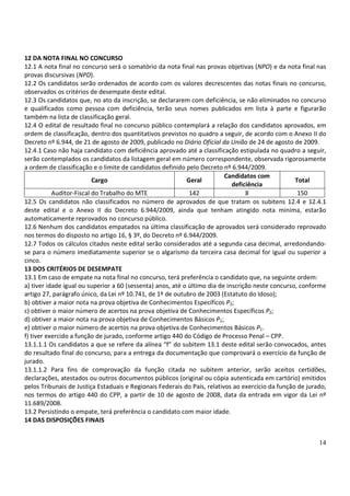 14
12 DA NOTA FINAL NO CONCURSO
12.1 A nota final no concurso será o somatório da nota final nas provas objetivas (NPO) e da nota final nas
provas discursivas (NPD).
12.2 Os candidatos serão ordenados de acordo com os valores decrescentes das notas finais no concurso,
observados os critérios de desempate deste edital.
12.3 Os candidatos que, no ato da inscrição, se declararem com deficiência, se não eliminados no concurso
e qualificados como pessoa com deficiência, terão seus nomes publicados em lista à parte e figurarão
também na lista de classificação geral.
12.4 O edital de resultado final no concurso público contemplará a relação dos candidatos aprovados, em
ordem de classificação, dentro dos quantitativos previstos no quadro a seguir, de acordo com o Anexo II do
Decreto nº 6.944, de 21 de agosto de 2009, publicado no Diário Oficial da União de 24 de agosto de 2009.
12.4.1 Caso não haja candidato com deficiência aprovado até a classificação estipulada no quadro a seguir,
serão contemplados os candidatos da listagem geral em número correspondente, observada rigorosamente
a ordem de classificação e o limite de candidatos definido pelo Decreto nº 6.944/2009.
Cargo Geral
Candidatos com
deficiência
Total
Auditor-Fiscal do Trabalho do MTE 142 8 150
12.5 Os candidatos não classificados no número de aprovados de que tratam os subitens 12.4 e 12.4.1
deste edital e o Anexo II do Decreto 6.944/2009, ainda que tenham atingido nota mínima, estarão
automaticamente reprovados no concurso público.
12.6 Nenhum dos candidatos empatados na última classificação de aprovados será considerado reprovado
nos termos do disposto no artigo 16, § 3º, do Decreto nº 6.944/2009.
12.7 Todos os cálculos citados neste edital serão considerados até a segunda casa decimal, arredondando-
se para o número imediatamente superior se o algarismo da terceira casa decimal for igual ou superior a
cinco.
13 DOS CRITÉRIOS DE DESEMPATE
13.1 Em caso de empate na nota final no concurso, terá preferência o candidato que, na seguinte ordem:
a) tiver idade igual ou superior a 60 (sessenta) anos, até o último dia de inscrição neste concurso, conforme
artigo 27, parágrafo único, da Lei nº 10.741, de 1º de outubro de 2003 (Estatuto do Idoso);
b) obtiver a maior nota na prova objetiva de Conhecimentos Específicos P2;
c) obtiver o maior número de acertos na prova objetiva de Conhecimentos Específicos P2;
d) obtiver a maior nota na prova objetiva de Conhecimentos Básicos P1;
e) obtiver o maior número de acertos na prova objetiva de Conhecimentos Básicos P1.
f) tiver exercido a função de jurado, conforme artigo 440 do Código de Processo Penal – CPP.
13.1.1.1 Os candidatos a que se refere da alínea “f” do subitem 13.1 deste edital serão convocados, antes
do resultado final do concurso, para a entrega da documentação que comprovará o exercício da função de
jurado.
13.1.1.2 Para fins de comprovação da função citada no subitem anterior, serão aceitos certidões,
declarações, atestados ou outros documentos públicos (original ou cópia autenticada em cartório) emitidos
pelos Tribunais de Justiça Estaduais e Regionais Federais do País, relativos ao exercício da função de jurado,
nos termos do artigo 440 do CPP, a partir de 10 de agosto de 2008, data da entrada em vigor da Lei nº
11.689/2008.
13.2 Persistindo o empate, terá preferência o candidato com maior idade.
14 DAS DISPOSIÇÕES FINAIS
 