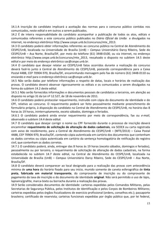 15
14.1 A inscrição do candidato implicará a aceitação das normas para o concurso público contidas nos
comunicados, neste edital e em outros a serem publicados.
14.2 É de inteira responsabilidade do candidato acompanhar a publicação de todos os atos, editais e
comunicados referentes a este concurso público publicados no Diário Oficial da União e divulgados na
internet, no endereço eletrônico http://www.cespe.unb.br/concursos/mte_2013.
14.3 O candidato poderá obter informações referentes ao concurso público na Central de Atendimento do
CESPE/UnB, localizada na Universidade de Brasília (UnB) – Campus Universitário Darcy Ribeiro, Sede do
CESPE/UnB – Asa Norte, Brasília/DF, por meio do telefone (61) 3448-0100, ou via internet, no endereço
eletrônico http://www.cespe.unb.br/concursos/mte_2013, ressalvado o disposto no subitem 14.5 deste
edital e por meio do endereço eletrônico sac@cespe.unb.br.
14.4 O candidato que desejar relatar ao CESPE/UnB fatos ocorridos durante a realização do concurso
deverá fazê-lo junto à Central de Atendimento do CESPE/UnB, postando correspondência para a Caixa
Postal 4488, CEP 70904-970, Brasília/DF, encaminhando mensagem pelo fax de número (61) 3448-0110 ou
enviando e-mail para o endereço eletrônico sac@cespe.unb.br.
14.5 Não serão dadas por telefone informações a respeito de datas, locais e horários de realização das
provas. O candidato deverá observar rigorosamente os editais e os comunicados a serem divulgados na
forma do subitem 14.2 deste edital.
14.5.1 Não serão fornecidos informações e documentos pessoais de candidatos a terceiros, em atenção ao
disposto no artigo 31 da Lei nº 12.527, de 18 de novembro de 2011.
14.6 O candidato poderá protocolar requerimento, instruído com cópia do documento de identidade e do
CPF, relativo ao concurso. O requerimento poderá ser feito pessoalmente mediante preenchimento de
formulário próprio, à disposição do candidato na Central de Atendimento do CESPE/UnB, no horário das 8
horas às 19 horas, ininterruptamente, exceto sábados, domingos e feriados.
14.6.1 O candidato poderá ainda enviar requerimento por meio de correspondência, fax ou e-mail,
observado o subitem 14.4 deste edital.
14.7 O candidato que desejar corrigir o nome ou CPF fornecido durante o processo de inscrição deverá
encaminhar requerimento de solicitação de alteração de dados cadastrais, via SEDEX ou carta registrada
com aviso de recebimento, para a Central de Atendimento do CESPE/UnB – (MTE/2013) – Caixa Postal
4488, CEP 70904-970, Brasília/DF, contendo cópia autenticada em cartório dos documentos que contenham
os dados corretos ou cópia autenticada em cartório da sentença homologatória de retificação do registro
civil, que contenham os dados corretos.
14.7.1 O candidato poderá, ainda, entregar das 8 horas às 19 horas (exceto sábados, domingos e feriados),
pessoalmente ou por terceiro, o requerimento de solicitação de alteração de dados cadastrais, na forma
estabelecida no subitem 14.7 deste edital, na Central de Atendimento do CESPE/UnB, localizada na
Universidade de Brasília (UnB) – Campus Universitário Darcy Ribeiro, Sede do CESPE/UnB – Asa Norte,
Brasília/DF.
14.8 O candidato deverá comparecer ao local designado para a realização das provas com antecedência
mínima de uma hora do horário fixado para seu início, munido somente de caneta esferográfica de tinta
preta, fabricada em material transparente, do comprovante de inscrição ou do comprovante de
pagamento da taxa de inscrição e do documento de identidade original. Não será permitido o uso de lápis,
lapiseira/grafite, marca-texto ou borracha durante a realização das provas.
14.9 Serão considerados documentos de identidade: carteiras expedidas pelos Comandos Militares, pelas
Secretarias de Segurança Pública, pelos Institutos de Identificação e pelos Corpos de Bombeiros Militares;
carteiras expedidas pelos órgãos fiscalizadores de exercício profissional (ordens, conselhos etc.); passaporte
brasileiro; certificado de reservista; carteiras funcionais expedidas por órgão público que, por lei federal,
 