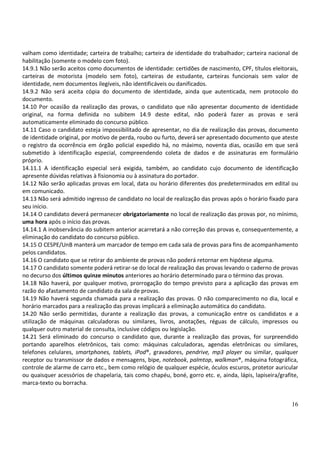 16
valham como identidade; carteira de trabalho; carteira de identidade do trabalhador; carteira nacional de
habilitação (somente o modelo com foto).
14.9.1 Não serão aceitos como documentos de identidade: certidões de nascimento, CPF, títulos eleitorais,
carteiras de motorista (modelo sem foto), carteiras de estudante, carteiras funcionais sem valor de
identidade, nem documentos ilegíveis, não identificáveis ou danificados.
14.9.2 Não será aceita cópia do documento de identidade, ainda que autenticada, nem protocolo do
documento.
14.10 Por ocasião da realização das provas, o candidato que não apresentar documento de identidade
original, na forma definida no subitem 14.9 deste edital, não poderá fazer as provas e será
automaticamente eliminado do concurso público.
14.11 Caso o candidato esteja impossibilitado de apresentar, no dia de realização das provas, documento
de identidade original, por motivo de perda, roubo ou furto, deverá ser apresentado documento que ateste
o registro da ocorrência em órgão policial expedido há, no máximo, noventa dias, ocasião em que será
submetido à identificação especial, compreendendo coleta de dados e de assinaturas em formulário
próprio.
14.11.1 A identificação especial será exigida, também, ao candidato cujo documento de identificação
apresente dúvidas relativas à fisionomia ou à assinatura do portador.
14.12 Não serão aplicadas provas em local, data ou horário diferentes dos predeterminados em edital ou
em comunicado.
14.13 Não será admitido ingresso de candidato no local de realização das provas após o horário fixado para
seu início.
14.14 O candidato deverá permanecer obrigatoriamente no local de realização das provas por, no mínimo,
uma hora após o início das provas.
14.14.1 A inobservância do subitem anterior acarretará a não correção das provas e, consequentemente, a
eliminação do candidato do concurso público.
14.15 O CESPE/UnB manterá um marcador de tempo em cada sala de provas para fins de acompanhamento
pelos candidatos.
14.16 O candidato que se retirar do ambiente de provas não poderá retornar em hipótese alguma.
14.17 O candidato somente poderá retirar-se do local de realização das provas levando o caderno de provas
no decurso dos últimos quinze minutos anteriores ao horário determinado para o término das provas.
14.18 Não haverá, por qualquer motivo, prorrogação do tempo previsto para a aplicação das provas em
razão do afastamento de candidato da sala de provas.
14.19 Não haverá segunda chamada para a realização das provas. O não comparecimento no dia, local e
horário marcados para a realização das provas implicará a eliminação automática do candidato.
14.20 Não serão permitidas, durante a realização das provas, a comunicação entre os candidatos e a
utilização de máquinas calculadoras ou similares, livros, anotações, réguas de cálculo, impressos ou
qualquer outro material de consulta, inclusive códigos ou legislação.
14.21 Será eliminado do concurso o candidato que, durante a realização das provas, for surpreendido
portando aparelhos eletrônicos, tais como: máquinas calculadoras, agendas eletrônicas ou similares,
telefones celulares, smartphones, tablets, iPod®, gravadores, pendrive, mp3 player ou similar, qualquer
receptor ou transmissor de dados e mensagens, bipe, notebook, palmtop, walkman®, máquina fotográfica,
controle de alarme de carro etc., bem como relógio de qualquer espécie, óculos escuros, protetor auricular
ou quaisquer acessórios de chapelaria, tais como chapéu, boné, gorro etc. e, ainda, lápis, lapiseira/grafite,
marca-texto ou borracha.
 