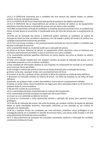 17
14.21.1 O CESPE/UnB recomenda que o candidato não leve nenhum dos objetos citados no subitem
anterior no dia de realização das provas.
14.21.2 O CESPE/UnB não ficará responsável pela guarda de quaisquer dos objetos supracitados.
14.21.3 O CESPE/UnB não se responsabilizará por perdas ou extravios de objetos ou de equipamentos
eletrônicos ocorridos durante a realização das provas nem por danos a eles causados.
14.22 Não será permitida a entrada de candidatos no ambiente de provas portando armas. O candidato que
estiver armado deverá se encaminhar à Coordenação antes do início das provas para o acautelamento da
arma.
14.23 No dia de realização das provas, o CESPE/UnB poderá submeter os candidatos ao sistema de
detecção de metal nas salas, corredores e banheiros, a fim de impedir a prática de fraude e de verificar se o
candidato está portando material não permitido.
14.24 Terá suas provas anuladas e será automaticamente eliminado do concurso público o candidato que
durante a realização do concurso:
a) for surpreendido dando ou recebendo auxílio para a execução das provas;
b) utilizar-se de livros, máquinas de calcular ou equipamento similar, dicionário, notas ou impressos que
não forem expressamente permitidos ou que se comunicar com outro candidato;
c) for surpreendido portando aparelhos eletrônicos ou outros objetos, tais como os listados no subitem
14.21 deste edital;
d) faltar com o devido respeito para com qualquer membro da equipe de aplicação das provas, com as
autoridades presentes ou com os demais candidatos;
e) fizer anotação de informações relativas às suas respostas no comprovante de inscrição ou em qualquer
outro meio que não os permitidos;
f) não entregar o material das provas ao término do tempo destinado para a realização das provas;
g) afastar-se da sala, a qualquer tempo, sem o acompanhamento do fiscal;
h) ausentar-se da sala, a qualquer tempo, portando as folhas de respostas ou a folha de texto definitivo;
i) descumprir as instruções contidas no caderno de provas, nas folhas de respostas ou nas folhas de texto
definitivo;
j) perturbar, de qualquer modo, a ordem dos trabalhos, incorrendo em comportamento indevido;
k) utilizar ou tentar utilizar meios fraudulentos ou ilegais para obter aprovação própria ou de terceiros em
qualquer etapa do concurso público;
l) não permitir a coleta de sua assinatura;
m) for surpreendido portando caneta fabricada em material não transparente;
n) for surpreendido portando anotações em papéis que não os permitidos;
o) recusar-se a ser submetido ao detector de metal;
p) recusar-se a transcrever o texto apresentado durante a aplicação das provas para posterior exame
grafológico.
14.25 No dia de realização das provas, não serão fornecidas, por qualquer membro da equipe de aplicação
destas ou pelas autoridades presentes, informações referentes ao seu conteúdo ou aos critérios de
avaliação e de classificação.
14.26 Se, a qualquer tempo, for constatado, por meio eletrônico, estatístico, visual, grafológico ou por
investigação policial, ter o candidato se utilizado de processo ilícito, suas provas serão anuladas e ele será
automaticamente eliminado do concurso público.
14.27 O descumprimento de quaisquer das instruções supracitadas implicará a eliminação do candidato,
constituindo tentativa de fraude.
 