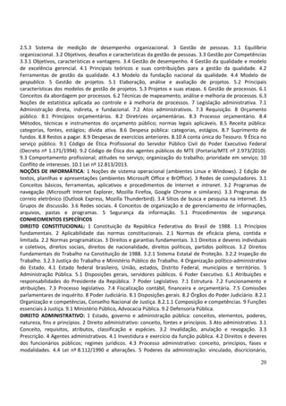 20
2.5.3 Sistema de medição de desempenho organizacional. 3 Gestão de pessoas. 3.1 Equilíbrio
organizacional. 3.2 Objetivos, desafios e características da gestão de pessoas. 3.3 Gestão por Competências
3.3.1 Objetivos, características e vantagens. 3.4 Gestão de desempenho. 4 Gestão da qualidade e modelo
de excelência gerencial. 4.1 Principais teóricos e suas contribuições para a gestão da qualidade. 4.2
Ferramentas de gestão da qualidade. 4.3 Modelo da fundação nacional da qualidade. 4.4 Modelo de
gespublica. 5 Gestão de projetos. 5.1 Elaboração, análise e avaliação de projetos. 5.2 Principais
características dos modelos de gestão de projetos. 5.3 Projetos e suas etapas. 6 Gestão de processos. 6.1
Conceitos da abordagem por processos. 6.2 Técnicas de mapeamento, análise e melhoria de processos. 6.3
Noções de estatística aplicada ao controle e à melhoria de processos. 7 Legislação administrativa. 7.1
Administração direta, indireta, e fundacional. 7.2 Atos administrativos. 7.3 Requisição. 8 Orçamento
público. 8.1 Princípios orçamentários. 8.2 Diretrizes orçamentárias. 8.3 Processo orçamentário. 8.4
Métodos, técnicas e instrumentos do orçamento público; normas legais aplicáveis. 8.5 Receita pública:
categorias, fontes, estágios; dívida ativa. 8.6 Despesa pública: categorias, estágios. 8.7 Suprimento de
fundos. 8.8 Restos a pagar. 8.9 Despesas de exercícios anteriores. 8.10 A conta única do Tesouro. 9 Ética no
serviço público. 9.1 Código de Ética Profissional do Servidor Público Civil do Poder Executivo Federal
(Decreto nº 1.171/1994). 9.2 Código de Ética dos agentes públicos do MTE (Portaria/MTE nº 2.973/2010).
9.3 Comportamento profissional; atitudes no serviço; organização do trabalho; prioridade em serviço; 10
Conflito de interesses. 10.1 Lei nº 12.813/2013.
NOÇÕES DE INFORMÁTICA: 1 Noções de sistema operacional (ambientes Linux e Windows). 2 Edição de
textos, planilhas e apresentações (ambientes Microsoft Office e BrOffice). 3 Redes de computadores. 3.1
Conceitos básicos, ferramentas, aplicativos e procedimentos de Internet e intranet. 3.2 Programas de
navegação (Microsoft Internet Explorer, Mozilla Firefox, Google Chrome e similares). 3.3 Programas de
correio eletrônico (Outlook Express, Mozilla Thunderbird). 3.4 Sítios de busca e pesquisa na Internet. 3.5
Grupos de discussão. 3.6 Redes sociais. 4 Conceitos de organização e de gerenciamento de informações,
arquivos, pastas e programas. 5 Segurança da informação. 5.1 Procedimentos de segurança.
CONHECIMENTOS ESPECÍFICOS
DIREITO CONSTITUCIONAL: 1 Constituição da República Federativa do Brasil de 1988. 1.1 Princípios
fundamentais. 2 Aplicabilidade das normas constitucionais. 2.1 Normas de eficácia plena, contida e
limitada. 2.2 Normas programáticas. 3 Direitos e garantias fundamentais. 3.1 Direitos e deveres individuais
e coletivos, direitos sociais, direitos de nacionalidade, direitos políticos, partidos políticos. 3.2 Direitos
Fundamentais do Trabalho na Constituição de 1988. 3.2.1 Sistema Estatal de Proteção. 3.2.2 Inspeção do
Trabalho. 3.2.3 Justiça do Trabalho e Ministério Público do Trabalho. 4 Organização político-administrativa
do Estado. 4.1 Estado federal brasileiro, União, estados, Distrito Federal, municípios e territórios. 5
Administração Pública. 5.1 Disposições gerais, servidores públicos. 6 Poder Executivo. 6.1 Atribuições e
responsabilidades do Presidente da República. 7 Poder Legislativo. 7.1 Estrutura. 7.2 Funcionamento e
atribuições. 7.3 Processo legislativo. 7.4 Fiscalização contábil, financeira e orçamentária. 7.5 Comissões
parlamentares de inquérito. 8 Poder Judiciário. 8.1 Disposições gerais. 8.2 Órgãos do Poder Judiciário. 8.2.1
Organização e competências, Conselho Nacional de Justiça. 8.2.1.1 Composição e competências. 9 Funções
essenciais à Justiça. 9.1 Ministério Público, Advocacia Pública. 9.2 Defensoria Pública.
DIREITO ADMINISTRATIVO: 1 Estado, governo e administração pública: conceitos, elementos, poderes,
natureza, fins e princípios. 2 Direito administrativo: conceito, fontes e princípios. 3 Ato administrativo. 3.1
Conceito, requisitos, atributos, classificação e espécies. 3.2 Invalidação, anulação e revogação. 3.3
Prescrição. 4 Agentes administrativos. 4.1 Investidura e exercício da função pública. 4.2 Direitos e deveres
dos funcionários públicos; regimes jurídicos. 4.3 Processo administrativo: conceito, princípios, fases e
modalidades. 4.4 Lei nº 8.112/1990 e alterações. 5 Poderes da administração: vinculado, discricionário,
 