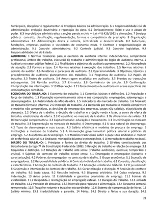 21
hierárquico, disciplinar e regulamentar. 6 Princípios básicos da administração. 6.1 Responsabilidade civil da
administração: evolução doutrinária e reparação do dano. 6.2 Enriquecimento ilícito e uso e abuso de
poder. 6.3 Improbidade administrativa: sanções penais e civis — Lei nº 8.429/1992 e alterações. 7 Serviços
públicos: conceito, classificação, regulamentação, formas e competência de prestação. 8 Organização
administrativa. 8.1 Administração direta e indireta, centralizada e descentralizada. 8.2 Autarquias,
fundações, empresas públicas e sociedades de economia mista. 9 Controle e responsabilização da
administração. 9.1 Controle administrativo. 9.2 Controle judicial. 9.3 Controle legislativo. 9.4
Responsabilidade civil do Estado.
AUDITORIA: 1 Normas brasileiras para o exercício da auditoria interna: independência, competência
profissional, âmbito do trabalho, execução do trabalho e administração do órgão de auditoria interna. 2
Auditoria no setor público federal. 2.1 Finalidades e objetivos da auditoria governamental. 2.2 Abrangência
de atuação. 2.3 Formas e tipos. 2.4 Normas relativas à execução dos trabalhos. 2.5 Normas relativas à
opinião do auditor. 2.6 Relatórios e pareceres de auditoria. 2.7 Operacionalidade. 3 Objetivos, técnicas e
procedimentos de auditoria: planejamento dos trabalhos. 3.1 Programas de auditoria. 3.2 Papéis de
trabalho. 3.3 Testes de auditoria. 3.4 Amostragem estatística em auditoria. 3.5 Eventos ou transações
subsequentes. 3.6 Revisão analítica. 3.7 Entrevista. 3.8 Conferência de cálculo. 3.9 Confirmação.
Interpretação das informações. 3.10 Observação. 3.11 Procedimentos de auditoria em áreas específicas das
demonstrações contábeis.
ECONOMIA DO TRABALHO: 1 Economia do trabalho. 1.1 Conceitos básicos e definições. 1.2 População e
força de trabalho. 1.3 População economicamente ativa e sua composição: empregados, subempregos e
desempregados. 1.4 Rotatividade da Mão-de-obra. 1.5 Indicadores do mercado de trabalho. 1.6 Mercado
de trabalho formal e informal. 2 O mercado de trabalho. 2.1 Demanda por trabalho: o modelo competitivo
e modelos não competitivos, as decisões de emprego das empresas, custos não salariais, elasticidades da
demanda. 2.2 Oferta de trabalho: a decisão de trabalhar e a opção renda x lazer, a curva de oferta de
trabalho, elasticidades da oferta. 2.3 O equilíbrio no mercado de trabalho. 3 Os diferenciais de salário. 3.1
Diferenciação compensatória. 3.2 Capital Humano: educação e treinamento. 3.3 Discriminação no mercado
de trabalho. 3.4 Segmentação no mercado de trabalho. 4 Desemprego. 4.1 A taxa natural de desemprego.
4.2 Tipos de desemprego e suas causas. 4.3 Salário eficiência e modelos de procura de emprego. 5
Instituições e mercado de trabalho. 5.1 A intervenção governamental: política salarial e políticas de
emprego. 5.2 Assistência ao desemprego. 5.3 Modelos tradicionais sobre o papel dos sindicatos e modelo
de preferência salarial. 5.4 Sindicato: monopólio bilateral e monopsônio. 6 O mercado de trabalho no Brasil.
DIREITO DO TRABALHO: 1 Princípios e fontes do direito do trabalho. 2 Direitos constitucionais dos
trabalhadores (artigo 7º da Constituição Federal de 1988). 3 Relação de trabalho e relação de emprego. 3.1
Requisitos e distinção. 3.2 Relações de trabalho lato sensu (trabalho autônomo, eventual, temporário e
avulso). 4 Sujeitos do contrato de trabalho stricto sensu. 4.1 Empregado e empregador (conceito e
caracterização). 4.2 Poderes do empregador no contrato de trabalho. 5 Grupo econômico. 5.1 Sucessão de
empregadores. 5.2 Responsabilidade solidária. 6 Contrato individual de trabalho. 6.1 Conceito, classificação
e características. 7 Alteração do contrato de trabalho. 7.1 Alteração unilateral e bilateral. 7.2 O jus variandi.
8 Suspensão e interrupção do contrato de trabalho. 8.1 Caracterização e distinção. 9 Rescisão do contrato
de trabalho. 9.1 Justa causa. 9.2 Rescisão indireta. 9.3 Dispensa arbitrária. 9.4 Culpa recíproca. 9.5
Indenização. 10 Aviso prévio. 11 Estabilidade e garantias provisórias de emprego. 11.1 Formas de
estabilidade. 11.2 Despedida e reintegração de empregado estável. 12 Duração do trabalho. 12.1 Jornada
de trabalho. 12.2 Períodos de descanso. 12.3 Intervalo para repouso e alimentação. 12.4 Descanso semanal
remunerado. 12.5 Trabalho noturno e trabalho extraordinário. 12.6 Sistema de compensação de horas. 13
Salário mínimo. 13.1 Irredutibilidade e garantia. 14 Férias. 14.1 Direito a férias e sua duração. 14.2
 