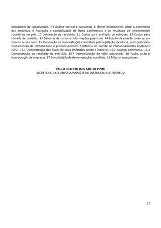 23
Indicadores de lucratividade. 7.4 Análise vertical e horizontal. 8 Efeitos inflacionários sobre o patrimônio
das empresas. 9 Avaliação e contabilização de itens patrimoniais e de resultado de investimentos
societários no país. 10 Destinação de resultado. 11 Custos para avaliação de estoques. 12 Custos para
tomada de decisões. 13 Sistemas de custos e informações gerenciais. 14 Estudo da relação custo versus
volume versus lucro. 15 Elaboração de demonstrações contábeis pela legislação societária, pelos princípios
fundamentais da contabilidade e pronunciamentos contábeis do Comitê de Pronunciamentos Contábeis
(CPC). 15.1 Demonstração dos fluxos de caixa (métodos direto e indireto). 15.2 Balanço patrimonial. 15.3
Demonstração do resultado do exercício. 15.4 Demonstração do valor adicionado. 16 Fusão, cisão e
incorporação de empresas. 17 Consolidação de demonstrações contábeis. 18 Tributos recuperáveis.
PAULO ROBERTO DOS SANTOS PINTO
SECRETÁRIO-EXECUTIVO DO MINISTÉRIO DO TRABALHO E EMPREGO
 