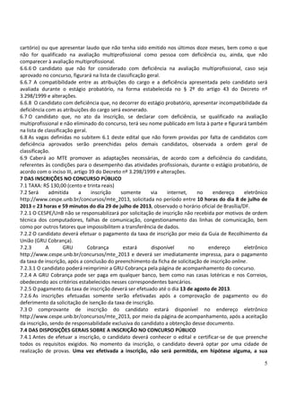 5
cartório) ou que apresentar laudo que não tenha sido emitido nos últimos doze meses, bem como o que
não for qualificado na avaliação multiprofissional como pessoa com deficiência ou, ainda, que não
comparecer à avaliação multiprofissional.
6.6.6 O candidato que não for considerado com deficiência na avaliação multiprofissional, caso seja
aprovado no concurso, figurará na lista de classificação geral.
6.6.7 A compatibilidade entre as atribuições do cargo e a deficiência apresentada pelo candidato será
avaliada durante o estágio probatório, na forma estabelecida no § 2º do artigo 43 do Decreto nº
3.298/1999 e alterações.
6.6.8 O candidato com deficiência que, no decorrer do estágio probatório, apresentar incompatibilidade da
deficiência com as atribuições do cargo será exonerado.
6.7 O candidato que, no ato da inscrição, se declarar com deficiência, se qualificado na avaliação
multiprofissional e não eliminado do concurso, terá seu nome publicado em lista à parte e figurará também
na lista de classificação geral.
6.8 As vagas definidas no subitem 6.1 deste edital que não forem providas por falta de candidatos com
deficiência aprovados serão preenchidas pelos demais candidatos, observada a ordem geral de
classificação.
6.9 Caberá ao MTE promover as adaptações necessárias, de acordo com a deficiência do candidato,
referentes às condições para o desempenho das atividades profissionais, durante o estágio probatório, de
acordo com o inciso III, artigo 39 do Decreto nº 3.298/1999 e alterações.
7 DAS INSCRIÇÕES NO CONCURSO PÚBLICO
7.1 TAXA: R$ 130,00 (cento e trinta reais)
7.2 Será admitida a inscrição somente via internet, no endereço eletrônico
http://www.cespe.unb.br/concursos/mte_2013, solicitada no período entre 10 horas do dia 8 de julho de
2013 e 23 horas e 59 minutos do dia 29 de julho de 2013, observado o horário oficial de Brasília/DF.
7.2.1 O CESPE/UnB não se responsabilizará por solicitação de inscrição não recebida por motivos de ordem
técnica dos computadores, falhas de comunicação, congestionamento das linhas de comunicação, bem
como por outros fatores que impossibilitem a transferência de dados.
7.2.2 O candidato deverá efetuar o pagamento da taxa de inscrição por meio da Guia de Recolhimento da
União (GRU Cobrança).
7.2.3 A GRU Cobrança estará disponível no endereço eletrônico
http://www.cespe.unb.br/concursos/mte_2013 e deverá ser imediatamente impressa, para o pagamento
da taxa de inscrição, após a conclusão do preenchimento da ficha de solicitação de inscrição online.
7.2.3.1 O candidato poderá reimprimir a GRU Cobrança pela página de acompanhamento do concurso.
7.2.4 A GRU Cobrança pode ser paga em qualquer banco, bem como nas casas lotéricas e nos Correios,
obedecendo aos critérios estabelecidos nesses correspondentes bancários.
7.2.5 O pagamento da taxa de inscrição deverá ser efetuado até o dia 13 de agosto de 2013.
7.2.6 As inscrições efetuadas somente serão efetivadas após a comprovação de pagamento ou do
deferimento da solicitação de isenção da taxa de inscrição.
7.3 O comprovante de inscrição do candidato estará disponível no endereço eletrônico
http://www.cespe.unb.br/concursos/mte_2013, por meio da página de acompanhamento, após a aceitação
da inscrição, sendo de responsabilidade exclusiva do candidato a obtenção desse documento.
7.4 DAS DISPOSIÇÕES GERAIS SOBRE A INSCRIÇÃO NO CONCURSO PÚBLICO
7.4.1 Antes de efetuar a inscrição, o candidato deverá conhecer o edital e certificar-se de que preenche
todos os requisitos exigidos. No momento da inscrição, o candidato deverá optar por uma cidade de
realização de provas. Uma vez efetivada a inscrição, não será permitida, em hipótese alguma, a sua
 
