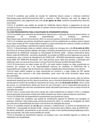 7
7.4.8.10 O candidato cujo pedido de isenção for indeferido deverá acessar o endereço eletrônico
http://www.cespe.unb.br/concursos/mte_2013 e imprimir a GRU Cobrança, por meio da página de
acompanhamento, para pagamento até o dia 13 de agosto de 2013, conforme procedimentos descritos
neste edital.
7.4.8.11 O candidato cujo pedido de isenção for indeferido deverá efetuar o pagamento da taxa de
inscrição na forma e no prazo estabelecidos no subitem anterior sob pena de ser automaticamente excluído
do concurso público.
7.4.9 DOS PROCEDIMENTOS PARA A SOLICITAÇÃO DE ATENDIMENTO ESPECIAL
7.4.9.1 O candidato que necessitar de atendimento especial para a realização das provas deverá indicar, na
solicitação de inscrição disponibilizada no endereço eletrônico
http://www.cespe.unb.br/concursos/mte_2013, os recursos especiais necessários a tal atendimento.
7.4.9.1.1 O candidato que solicitar atendimento especial na forma estabelecida no subitem anterior deverá
enviar cópia simples do CPF e laudo médico (original ou cópia autenticada em cartório), emitido nos últimos
doze meses, que justifique o atendimento especial solicitado.
7.4.9.1.2 A documentação citada no subitem anterior poderá ser entregue até o dia 29 de julho de 2013,
das 8 horas às 19 horas (exceto sábados, domingos e feriados), pessoalmente ou por terceiro, na Central de
Atendimento do CESPE/UnB, localizada na Universidade de Brasília (UnB) – Campus Universitário Darcy
Ribeiro, Sede do CESPE/UnB – Asa Norte, Brasília/DF, ou enviada via SEDEX ou carta registrada com aviso de
recebimento, para a Central de Atendimento do CESPE/UnB – MTE/2013 (atendimento especial) – Caixa
Postal 4488, CEP 70904-970, Brasília/DF, até a data prevista acima. Após esse período, a solicitação será
indeferida, salvo nos casos de força maior e nos que forem de interesse da Administração Pública.
7.4.9.2 O fornecimento da cópia simples do CPF e do laudo médico (original ou cópia autenticada em
cartório), por qualquer via, é de responsabilidade exclusiva do candidato. O CESPE/UnB não se
responsabiliza por qualquer tipo de extravio que impeça a chegada dessa documentação a seu destino.
7.4.9.3 O laudo médico (original ou cópia autenticada em cartório) e a cópia simples do CPF valerão
somente para este concurso e não serão devolvidos, assim como não serão fornecidas cópias dessa
documentação.
7.4.9.4 A candidata que tiver necessidade de amamentar durante a realização das provas, além de solicitar
atendimento especial para tal fim, deverá encaminhar, para a Central de Atendimento do CESPE/UnB, cópia
autenticada em cartório da certidão de nascimento da criança, até o dia 29 de julho de 2013, e levar, no dia
das provas, um acompanhante adulto que ficará em sala reservada e será o responsável pela guarda da
criança. A candidata que não levar acompanhante adulto não poderá permanecer com a criança no local de
realização das provas.
7.4.9.4.1 Caso a criança ainda não tenha nascido até a data estabelecida no subitem 7.4.9.4, a candidata
deverá apresentar documento emitido pelo médico obstetra que ateste a data provável do nascimento.
7.4.9.4.2 O CESPE/UnB não disponibilizará acompanhante para guarda de criança.
7.4.9.5 A relação dos candidatos cujo pedido de atendimento especial for deferido será divulgada no
endereço eletrônico http://www.cespe.unb.br/concursos/mte_2013, na ocasião da divulgação do edital
que informará a disponibilização dos locais e dos horários de realização das provas.
7.4.9.5.1 O candidato disporá de um dia para contestar o indeferimento, na Central de Atendimento do
CESPE/UnB – Universidade de Brasília (UnB) – Campus Universitário Darcy Ribeiro, Sede do CESPE/UnB –
Asa Norte, Brasília/DF; pessoalmente ou por terceiro, ou pelo e-mail atendimentoespecial@cespe.unb.br.
Após esse período, não serão aceitos pedidos de revisão.
7.4.9.6 A solicitação de atendimento especial, em qualquer caso, será atendida segundo os critérios de
viabilidade e de razoabilidade.
 