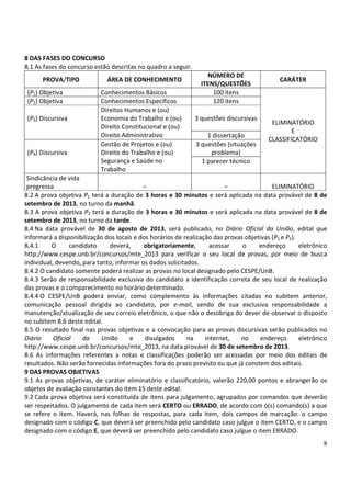 8
8 DAS FASES DO CONCURSO
8.1 As fases do concurso estão descritas no quadro a seguir.
PROVA/TIPO ÁREA DE CONHECIMENTO
NÚMERO DE
ITENS/QUESTÕES
CARÁTER
(P1) Objetiva Conhecimentos Básicos 100 itens
ELIMINATÓRIO
E
CLASSIFICATÓRIO
(P2) Objetiva Conhecimentos Específicos 120 itens
(P3) Discursiva
Direitos Humanos e (ou)
Economia do Trabalho e (ou)
Direito Constitucional e (ou)
Direito Administrativo
3 questões discursivas
1 dissertação
(P4) Discursiva
Gestão de Projetos e (ou)
Direito do Trabalho e (ou)
Segurança e Saúde no
Trabalho
3 questões (situações
problema)
1 parecer técnico
Sindicância de vida
pregressa – – ELIMINATÓRIO
8.2 A prova objetiva P1 terá a duração de 3 horas e 30 minutos e será aplicada na data provável de 8 de
setembro de 2013, no turno da manhã.
8.3 A prova objetiva P2 terá a duração de 3 horas e 30 minutos e será aplicada na data provável de 8 de
setembro de 2013, no turno da tarde.
8.4 Na data provável de 30 de agosto de 2013, será publicado, no Diário Oficial da União, edital que
informará a disponibilização dos locais e dos horários de realização das provas objetivas (P1 e P2).
8.4.1 O candidato deverá, obrigatoriamente, acessar o endereço eletrônico
http://www.cespe.unb.br/concursos/mte_2013 para verificar o seu local de provas, por meio de busca
individual, devendo, para tanto, informar os dados solicitados.
8.4.2 O candidato somente poderá realizar as provas no local designado pelo CESPE/UnB.
8.4.3 Serão de responsabilidade exclusiva do candidato a identificação correta de seu local de realização
das provas e o comparecimento no horário determinado.
8.4.4 O CESPE/UnB poderá enviar, como complemento às informações citadas no subitem anterior,
comunicação pessoal dirigida ao candidato, por e-mail, sendo de sua exclusiva responsabilidade a
manutenção/atualização de seu correio eletrônico, o que não o desobriga do dever de observar o disposto
no subitem 8.6 deste edital.
8.5 O resultado final nas provas objetivas e a convocação para as provas discursivas serão publicados no
Diário Oficial da União e divulgados na internet, no endereço eletrônico
http://www.cespe.unb.br/concursos/mte_2013, na data provável de 30 de setembro de 2013.
8.6 As informações referentes a notas e classificações poderão ser acessadas por meio dos editais de
resultados. Não serão fornecidas informações fora do prazo previsto ou que já constem dos editais.
9 DAS PROVAS OBJETIVAS
9.1 As provas objetivas, de caráter eliminatório e classificatório, valerão 220,00 pontos e abrangerão os
objetos de avaliação constantes do item 15 deste edital.
9.2 Cada prova objetiva será constituída de itens para julgamento, agrupados por comandos que deverão
ser respeitados. O julgamento de cada item será CERTO ou ERRADO, de acordo com o(s) comando(s) a que
se refere o item. Haverá, nas folhas de respostas, para cada item, dois campos de marcação: o campo
designado com o código C, que deverá ser preenchido pelo candidato caso julgue o item CERTO, e o campo
designado com o código E, que deverá ser preenchido pelo candidato caso julgue o item ERRADO.
 