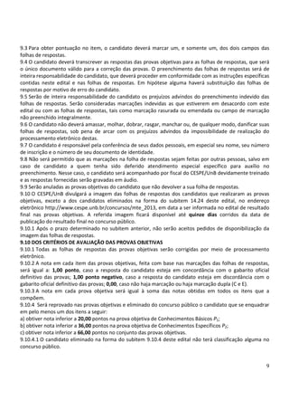 9
9.3 Para obter pontuação no item, o candidato deverá marcar um, e somente um, dos dois campos das
folhas de respostas.
9.4 O candidato deverá transcrever as respostas das provas objetivas para as folhas de respostas, que será
o único documento válido para a correção das provas. O preenchimento das folhas de respostas será de
inteira responsabilidade do candidato, que deverá proceder em conformidade com as instruções específicas
contidas neste edital e nas folhas de respostas. Em hipótese alguma haverá substituição das folhas de
respostas por motivo de erro do candidato.
9.5 Serão de inteira responsabilidade do candidato os prejuízos advindos do preenchimento indevido das
folhas de respostas. Serão consideradas marcações indevidas as que estiverem em desacordo com este
edital ou com as folhas de respostas, tais como marcação rasurada ou emendada ou campo de marcação
não preenchido integralmente.
9.6 O candidato não deverá amassar, molhar, dobrar, rasgar, manchar ou, de qualquer modo, danificar suas
folhas de respostas, sob pena de arcar com os prejuízos advindos da impossibilidade de realização do
processamento eletrônico destas.
9.7 O candidato é responsável pela conferência de seus dados pessoais, em especial seu nome, seu número
de inscrição e o número de seu documento de identidade.
9.8 Não será permitido que as marcações na folha de respostas sejam feitas por outras pessoas, salvo em
caso de candidato a quem tenha sido deferido atendimento especial específico para auxílio no
preenchimento. Nesse caso, o candidato será acompanhado por fiscal do CESPE/UnB devidamente treinado
e as respostas fornecidas serão gravadas em áudio.
9.9 Serão anuladas as provas objetivas do candidato que não devolver a sua folha de respostas.
9.10 O CESPE/UnB divulgará a imagem das folhas de respostas dos candidatos que realizaram as provas
objetivas, exceto a dos candidatos eliminados na forma do subitem 14.24 deste edital, no endereço
eletrônico http://www.cespe.unb.br/concursos/mte_2013, em data a ser informada no edital de resultado
final nas provas objetivas. A referida imagem ficará disponível até quinze dias corridos da data de
publicação do resultado final no concurso público.
9.10.1 Após o prazo determinado no subitem anterior, não serão aceitos pedidos de disponibilização da
imagem das folhas de respostas.
9.10 DOS CRITÉRIOS DE AVALIAÇÃO DAS PROVAS OBJETIVAS
9.10.1 Todas as folhas de respostas das provas objetivas serão corrigidas por meio de processamento
eletrônico.
9.10.2 A nota em cada item das provas objetivas, feita com base nas marcações das folhas de respostas,
será igual a: 1,00 ponto, caso a resposta do candidato esteja em concordância com o gabarito oficial
definitivo das provas; 1,00 ponto negativo, caso a resposta do candidato esteja em discordância com o
gabarito oficial definitivo das provas; 0,00, caso não haja marcação ou haja marcação dupla (C e E).
9.10.3 A nota em cada prova objetiva será igual à soma das notas obtidas em todos os itens que a
compõem.
9.10.4 Será reprovado nas provas objetivas e eliminado do concurso público o candidato que se enquadrar
em pelo menos um dos itens a seguir:
a) obtiver nota inferior a 20,00 pontos na prova objetiva de Conhecimentos Básicos P1;
b) obtiver nota inferior a 36,00 pontos na prova objetiva de Conhecimentos Específicos P2;
c) obtiver nota inferior a 66,00 pontos no conjunto das provas objetivas.
9.10.4.1 O candidato eliminado na forma do subitem 9.10.4 deste edital não terá classificação alguma no
concurso público.
 