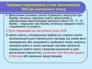 Порядок переведення учнів (вихованців)
ЗНЗ до наступного класу
5. Випускники основної школи отримують свідоцтво про
базову загальну середню освіту (випускники з
навчальними досягненнями високого рівня (10, 11, 12
балів) – свідоцтво про базову загальну середню освіту
з відзнакою) та можуть:
1) бути переведені до наступного класу ЗНЗ;
2) взяти участь у конкурсному відборі до старшої школи
загальноосвітнього навчального закладу (за умови його
проведення) або продовжити здобувати повну загальну
середню освіту в інших закладах системи загальної
середньої освіти згідно з власним рішенням (у разі
досягнення повноліття), рішенням їхніх батьків (одного
із батьків) або законних представників.
 