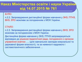 Наказ Міністерства освіти і науки України
від 14.07.2015 № 761
БУЛО:
п.2.2. Запровадження дистанційної форми навчання у ЗНЗ, ПТНЗ,
ВНЗ, ЗПО можливе за погодженням з МОН України.
СТАЛО:
п.2.2. Запровадження дистанційної форми навчання у ВНЗ, ЗПО
можливе за погодженням з МОН України.
Дистанційна форма навчання у ЗНЗ, ПТНЗ запроваджуються
відповідно до рішення педагогічної ради, погодженого з органом
управління освітою …. (для навчальних закладів комунальної та
державної форми власності), та за наявності кадрового і
системотехнічного забезпечення …
 