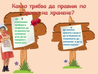 - От
- От
Да
използваме
прибори и
салфетки; да
се храним със
затворена
уста; да не
говорим с
пълна уста.
Да пипаме
храната с ръце и
да се бършем от
покривката; да
мляскаме и да се
смеем шумно.
 