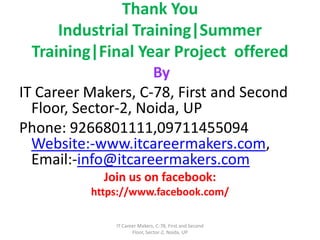 Thank You
Industrial Training|Summer
Training|Final Year Project offered
By
IT Career Makers, C-78, First and Second
Floor, Sector-2, Noida, UP
Phone: 9266801111,09711455094
Website:-www.itcareermakers.com,
Email:-info@itcareermakers.com
Join us on facebook:
https://www.facebook.com/
IT Career Makers, C-78, First and Second
Floor, Sector-2, Noida, UP
 