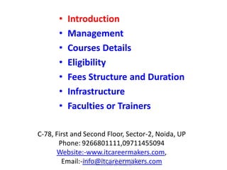C-78, First and Second Floor, Sector-2, Noida, UP
Phone: 9266801111,09711455094
Website:-www.itcareermakers.com,
Email:-info@itcareermakers.com
• Introduction
• Management
• Courses Details
• Eligibility
• Fees Structure and Duration
• Infrastructure
• Faculties or Trainers
IT Career Makers, C-78, First and Second
Floor, Sector-2, Noida, UP
 