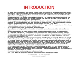 INTRODUCTION
• ITCM is an innovative Educational and Corporate Training Avenue where students will be trained in the latest and updated
IT technologies with expertise in the field of providing Quality Education. We are working under the flagship of highly skilled
team of ITCM; we help the upcoming software developers in grooming them on different modules of LIVE Projects on the
platform of our parent IT Company.
• Nowadays, competition is very intense. Students are always looking for a job with a good and reputed designation and with
good perks as well. For getting all this, don’t you think you should stand apart from the crowd? If you are looking for the
answer to this question then you have landed on the perfect site.
• We not only guarantee you a good future but also provide you with further assistance for getting that destiny in your hand.
• People who are in corporate and ruling there mind in files and you dont feel like doing it at the end of the day then you should
re-discover your inner talent with various software programs provided by us @ IT Career Makers.
• And for people who are in the same software industry and want to brush up your skills all over again, then we will provide you
with the best training experience you have ever had in your life.
• We at IT Career Makers provide you training plus placement programs.
• Come and join us for feeling the difference from others for Industrial exposure. Seats are allotted on first come first serve
basis.
• IT Career Makers is one of the leading institutes providing excellent software training programs for students pursuing
MCA/M.Tech /B.Tech /BCA and B.Sc currently in the last year of their course, and also for people working in corporate.
• We as an institute not only provide you with training but also assure you guaranteed placement assistance. IT Career Makers
works as a team rather than just being an institute. Our concept of teaching is that the subject should arouse your interest
towards it rather than being bored by it.
• We at IT Career Makers strive to create an academic environment in which students are continually challenged and inspired
to do their best possible work. We provide a highly congenial environment to the students making the process of learning fun.
• We give proper guidance and counseling to the students by understanding their requirements and then suggesting courses for
them according to their profiles. We provide free Demo classes, so that a student can judge his comfort level and see if we are
fulfilling his requirement of the hour. We have well-defined course outlines which are updated regularly. We have prepared a
complete schedule of the training. The session and course material of ITCM is such that it can be easily grasped by the
students of all levels and it matches up to the current industry requirements.
• We at IT Career Makers only have Experienced Working Professionals as our faculty. They share their expertise with the
student through which the student can have the industry experience while studying in the Institute itself. We very much
understand the Industry as well as the students current requirement. The Faculty has made it a practice of keeping themselves
updated with the industry day to day working.
• Our mission to advance new ideas and promote enduring knowledge.
• At IT Career Makers, we provide high quality and innovative education to career-focused students.
IT Career Makers, C-78, First and Second
Floor, Sector-2, Noida, UP
 