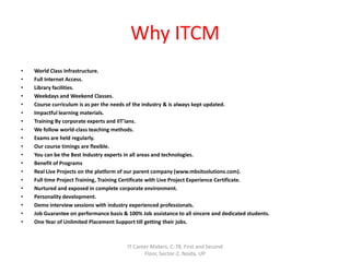 Why ITCM
• World Class Infrastructure.
• Full Internet Access.
• Library facilities.
• Weekdays and Weekend Classes.
• Course curriculum is as per the needs of the industry & is always kept updated.
• Impactful learning materials.
• Training By corporate experts and IIT'ians.
• We follow world-class teaching methods.
• Exams are held regularly.
• Our course timings are flexible.
• You can be the Best Industry experts in all areas and technologies.
• Benefit of Programs
• Real Live Projects on the platform of our parent company (www.mbsitsolutions.com).
• Full time Project Training, Training Certificate with Live Project Experience Certificate.
• Nurtured and exposed in complete corporate environment.
• Personality development.
• Demo interview sessions with industry experienced professionals.
• Job Guarantee on performance basis & 100% Job assistance to all sincere and dedicated students.
• One Year of Unlimited Placement Support till getting their jobs.
IT Career Makers, C-78, First and Second
Floor, Sector-2, Noida, UP
 