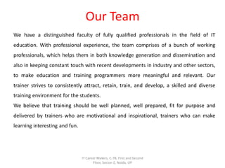 Our Team
We have a distinguished faculty of fully qualified professionals in the field of IT
education. With professional experience, the team comprises of a bunch of working
professionals, which helps them in both knowledge generation and dissemination and
also in keeping constant touch with recent developments in industry and other sectors,
to make education and training programmers more meaningful and relevant. Our
trainer strives to consistently attract, retain, train, and develop, a skilled and diverse
training environment for the students.
We believe that training should be well planned, well prepared, fit for purpose and
delivered by trainers who are motivational and inspirational, trainers who can make
learning interesting and fun.
IT Career Makers, C-78, First and Second
Floor, Sector-2, Noida, UP
 