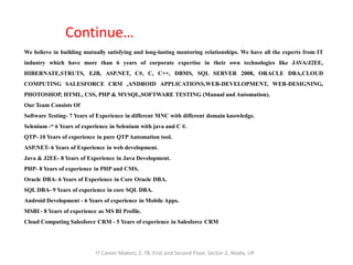 Continue…
We believe in building mutually satisfying and long-lasting mentoring relationships. We have all the experts from IT
industry which have more than 6 years of corporate expertise in their own technologies like JAVA/J2EE,
HIBERNATE,STRUTS, EJB, ASP.NET, C#, C, C++, DBMS, SQL SERVER 2008, ORACLE DBA,CLOUD
COMPUTING SALESFORCE CRM ,ANDROID APPLICATIONS,WEB-DEVELOPMENT, WEB-DESIGNING,
PHOTOSHOP, HTML, CSS, PHP & MYSQL,SOFTWARE TESTING (Manual and Automation).
Our Team Consists Of
Software Testing- 7 Years of Experience in different MNC with different domain knowledge.
Selenium -“ 6 Years of experience in Selenium with java and C #.
QTP- 10 Years of experience in pure QTP Automation tool.
ASP.NET- 6 Years of Experience in web development.
Java & J2EE- 8 Years of Experience in Java Development.
PHP- 8 Years of experience in PHP and CMS.
Oracle DBA- 6 Years of Experience in Core Oracle DBA.
SQL DBA- 9 Years of experience in core SQL DBA.
Android Development - 6 Years of experience in Mobile Apps.
MSBI - 8 Years of experience as MS BI Profile.
Cloud Computing Salesforce CRM - 5 Years of experience in Salesforce CRM
IT Career Makers, C-78, First and Second Floor, Sector-2, Noida, UP
 