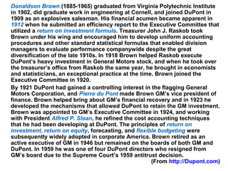 10
Donaldson Brown (1885-1965) graduated from Virginia Polytechnic Institute
in 1902, did graduate work in engineering at Cornell, and joined DuPont in
1909 as an explosives salesman. His financial acumen became apparent in
1912 when he submitted an efficiency report to the Executive Committee that
utilized a return on investment formula. Treasurer John J. Raskob took
Brown under his wing and encouraged him to develop uniform accounting
procedures and other standard statistical formulas that enabled division
managers to evaluate performance companywide despite the great
diversification of the late 1910s. In 1918 Brown helped Raskob execute
DuPont’s heavy investment in General Motors stock, and when he took over
the treasurer’s office from Raskob the same year, he brought in economists
and statisticians, an exceptional practice at the time. Brown joined the
Executive Committee in 1920.
By 1921 DuPont had gained a controlling interest in the flagging General
Motors Corporation, and Pierre du Pont made Brown GM’s vice president of
finance. Brown helped bring about GM’s financial recovery and in 1923 he
developed the mechanisms that allowed DuPont to retain the GM investment.
Brown was appointed to GM’s Executive Committee in 1924, and working
with President Alfred P. Sloan, he refined the cost accounting techniques
that he had been developing at DuPont. The principles of return on
investment, return on equity, forecasting, and flexible budgeting were
subsequently widely adopted in corporate America. Brown retired as an
active executive of GM in 1946 but remained on the boards of both GM and
DuPont. In 1959 he was one of four DuPont directors who resigned from
GM’s board due to the Supreme Court’s 1959 antitrust decision.
(From http://Dupont.com)
 