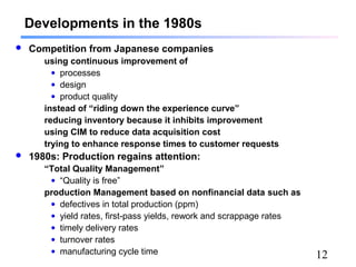 12
Developments in the 1980s
 Competition from Japanese companies
using continuous improvement of
• processes
• design
• product quality
instead of “riding down the experience curve”
reducing inventory because it inhibits improvement
using CIM to reduce data acquisition cost
trying to enhance response times to customer requests
 1980s: Production regains attention:
“Total Quality Management”
• “Quality is free”
production Management based on nonfinancial data such as
• defectives in total production (ppm)
• yield rates, first-pass yields, rework and scrappage rates
• timely delivery rates
• turnover rates
• manufacturing cycle time
 