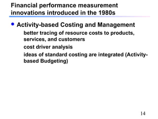 14
Financial performance measurement
innovations introduced in the 1980s
 Activity-based Costing and Management
better tracing of resource costs to products,
services, and customers
cost driver analysis
ideas of standard costing are integrated (Activity-
based Budgeting)
 