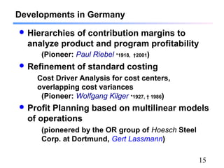 15
Developments in Germany
 Hierarchies of contribution margins to
analyze product and program profitability
(Pioneer: Paul Riebel *1918, †2001)
 Refinement of standard costing
Cost Driver Analysis for cost centers,
overlapping cost variances
(Pioneer: Wolfgang Kilger *1927, † 1986)
 Profit Planning based on multilinear models
of operations
(pioneered by the OR group of Hoesch Steel
Corp. at Dortmund, Gert Lassmann)
 