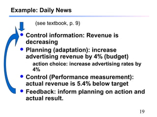 19
Example: Daily News
 Control information: Revenue is
decreasing
 Planning (adaptation): increase
advertising revenue by 4% (budget)
action choice: increase advertising rates by
4%
 Control (Performance measurement):
actual revenue is 5.4% below target
 Feedback: inform planning on action and
actual result.
(see textbook, p. 9)
 