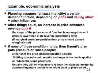 21
Example, economic analysis
 Planning assumes (at least implicitly) a certain
demand function, depending on price and selling effort
+ other influences
 other things equal, an increase in price enhances
revenue only if
the slope of the price-demand function is nonnegative or if
price is lower than at its revenue-maximizing level
(if marginal costs are positive then price should exceed
marginal cost)
 if none of these condition holds, then Naomi’s plan
puts pressure on sales people:
either shift the price-demand function upward
Shifting upward would require a change in the media quality
or reduce the slope parameter
Usually they will only be able to reduce the slope parameter by
approaching more people who might want to place an ad.
 