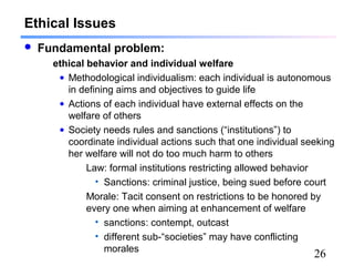 26
Ethical Issues
 Fundamental problem:
ethical behavior and individual welfare
• Methodological individualism: each individual is autonomous
in defining aims and objectives to guide life
• Actions of each individual have external effects on the
welfare of others
• Society needs rules and sanctions (“institutions”) to
coordinate individual actions such that one individual seeking
her welfare will not do too much harm to others
Law: formal institutions restricting allowed behavior
• Sanctions: criminal justice, being sued before court
Morale: Tacit consent on restrictions to be honored by
every one when aiming at enhancement of welfare
• sanctions: contempt, outcast
• different sub-“societies” may have conflicting
morales
 