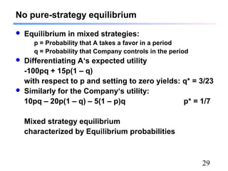 29
No pure-strategy equilibrium
 Equilibrium in mixed strategies:
p = Probability that A takes a favor in a period
q = Probability that Company controls in the period
 Differentiating A‘s expected utility
-100pq + 15p(1 – q)
with respect to p and setting to zero yields: q* = 3/23
 Similarly for the Company‘s utility:
10pq – 20p(1 – q) – 5(1 – p)q p* = 1/7
Mixed strategy equilibrium
characterized by Equilibrium probabilities
 