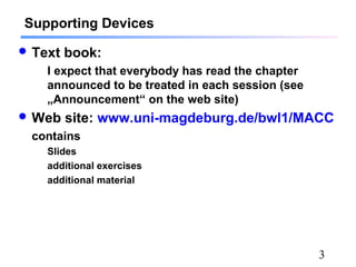 3
Supporting Devices
 Text book:
I expect that everybody has read the chapter
announced to be treated in each session (see
„Announcement“ on the web site)
 Web site: www.uni-magdeburg.de/bwl1/MACC
contains
Slides
additional exercises
additional material
 