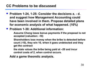 30
CC Problems to be discussed
 Problem 1-24, 1-25: Consider the decisions a. - d.
and suggest how Management Accounting could
have been involved in them. Propose detailed plans
for economic analysis of what happened. (10%)
 Problem 1-30: Additional information:
Assume Cheng loses bonus payments if the proposal is not
accepted (valuation: -10)
Shareholders lose money when the bribe is detected before
court (-10), they win 10, when it goes undetected and they
get the contract
the state values the bribe being paid at –20 and incur
control costs of 2, when control occurs.
Add a game theoretic analysis.
 