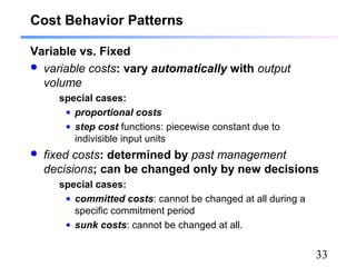 33
Cost Behavior Patterns
Variable vs. Fixed
 variable costs: vary automatically with output
volume
special cases:
• proportional costs
• step cost functions: piecewise constant due to
indivisible input units
 fixed costs: determined by past management
decisions; can be changed only by new decisions
special cases:
• committed costs: cannot be changed at all during a
specific commitment period
• sunk costs: cannot be changed at all.
 