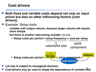 34
Cost drivers
 Both fixed and variable costs depend not only on input
prices but also on other influencing factors (cost
drivers).
 Example: Setup costs.
variable with output volume, because larger volume will require
more setups
but there is another intervening variable: lot size.
• Setup costs per period = setup frequency × cost per setup
• Setup costs per period = × price component ×
 Lot size is subject to managerial decision.
 Cost drivers may be used to shape the dependence of variable cost
=
volume/lot size
price
component
1
lot size
cost driverscost drivers
volume
 