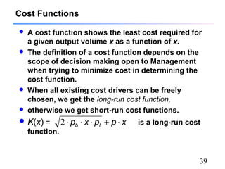 39
Cost Functions
 A cost function shows the least cost required for
a given output volume x as a function of x.
 The definition of a cost function depends on the
scope of decision making open to Management
when trying to minimize cost in determining the
cost function.
 When all existing cost drivers can be freely
chosen, we get the long-run cost function,
 otherwise we get short-run cost functions.
 K(x) = is a long-run cost
function.
xppxp lb ⋅+⋅⋅⋅2
 