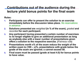 4
Contributions out of the audience during the
lecture yield bonus points for the final exam
Rules:
1. Participants can offer to present the solution to an exercise
immediately before the discussion takes place. No reservations
in advance.
2. Solutions presented are weighted (in % of the exam), graded and
recorded for each participant.
3. Any participant having presented a certain number of exercises
is no longer eligible to give an additional presentation as long
as anybody else with a lower number of presentations given
offers a solution to the respective exercise. (Fairness rule)
4. Presentations worth x% of the exam reduce the weight of the
written exam to (100 – x)%, presentations with grade below the
grade of the exam are ignored; x cannot exceed 50.
5. Final exam must be passed (grade at least 4.0) for bonus points
to have value.
 