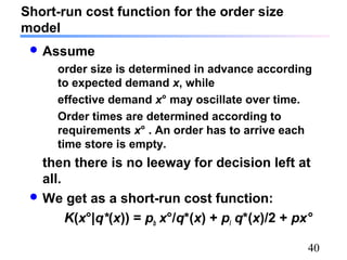 40
Short-run cost function for the order size
model
 Assume
order size is determined in advance according
to expected demand x, while
effective demand x° may oscillate over time.
Order times are determined according to
requirements x° . An order has to arrive each
time store is empty.
then there is no leeway for decision left at
all.
 We get as a short-run cost function:
K(x°|q*(x)) = pb x°/q*(x) + pl q*(x)/2 + px°
 