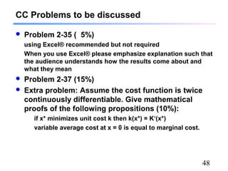 48
 Problem 2-35 ( 5%)
using Excel® recommended but not required
When you use Excel® please emphasize explanation such that
the audience understands how the results come about and
what they mean
 Problem 2-37 (15%)
 Extra problem: Assume the cost function is twice
continuously differentiable. Give mathematical
proofs of the following propositions (10%):
if x* minimizes unit cost k then k(x*) = K‘(x*)
variable average cost at x = 0 is equal to marginal cost.
CC Problems to be discussed
 
