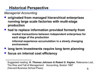 6
Historical Perspective
Managerial Accounting
 originated from managed hierarchical enterprises
running large scale factories with multi-stage
production
 had to replace information provided formerly from
market transactions between independent enterprises for
each stage of the production
informal experience accumulation in a slowly changing
environment
 long term investments require long term planning
 focus on internal cost efficiency
Suggested reading: H. Thomas Johnson & Robert S. Kaplan, Relevance Lost,
The Rise and Fall of Management Accounting, Boston 1987
(Harvard Business School Press)
 