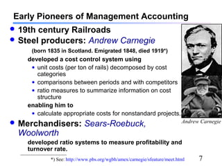 7
Early Pioneers of Management Accounting
 19th century Railroads
 Steel producers: Andrew Carnegie
(born 1835 in Scotland. Emigrated 1848, died 1919*)
developed a cost control system using
• unit costs (per ton of rails) decomposed by cost
categories
• comparisons between periods and with competitors
• ratio measures to summarize information on cost
structure
enabling him to
• calculate appropriate costs for nonstandard projects.
 Merchandisers: Sears-Roebuck,
Woolworth
developed ratio systems to measure profitability and
turnover rate.
*) See: http://www.pbs.org/wgbh/amex/carnegie/sfeature/meet.html
Andrew Carnegie
 