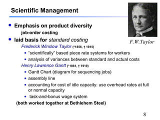 8
Scientific Management
 Emphasis on product diversity
job-order costing
 laid basis for standard costing
Frederick Winslow Taylor (*1856, † 1915)
• “scientifically” based piece rate systems for workers
• analysis of variances between standard and actual costs
Henry Lawrence Gantt (*1861, † 1919)
• Gantt Chart (diagram for sequencing jobs)
• assembly line
• accounting for cost of idle capacity: use overhead rates at full
or normal capacity
• task-and-bonus wage system
(both worked together at Bethlehem Steel)
F.W.Taylor
 